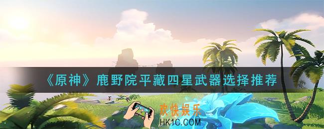 原神鹿野院平藏四星武器怎么选择_鹿野院平藏四星武器选择推荐