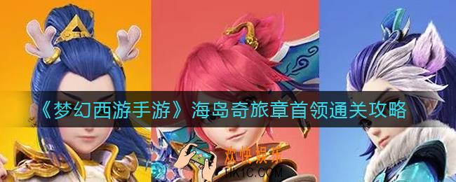 梦幻西游手游海岛奇旅章首领怎么打_海岛奇旅章首领通关攻略
