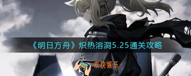 明日方舟炽热溶洞怎么过_炽热溶洞5.25通关攻略