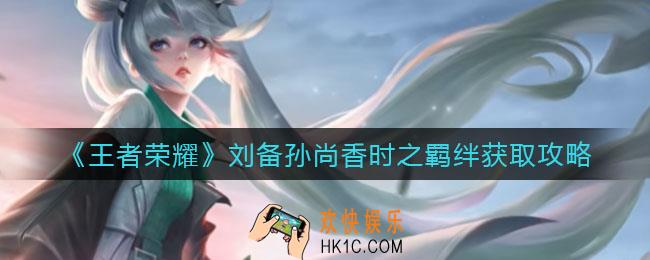 王者荣耀刘备时之羁绊怎么获得_孙尚香时之羁绊怎么获得