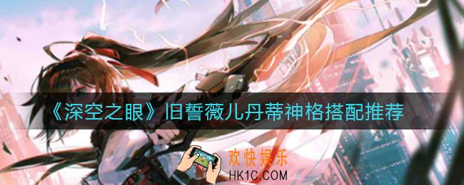 深空之眼旧誓薇儿丹蒂神格怎么搭配_旧誓薇儿丹蒂神格搭配推荐
