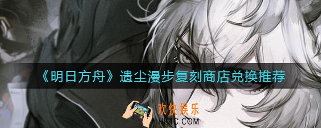 明日方舟遗尘漫步复刻商店换什么_遗尘漫步复刻商店兑换推荐