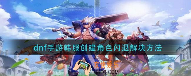 dnf手游韩服创建角色闪退怎么办_dnf手游韩服创建角色闪退解决方法