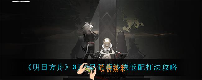 明日方舟狂嚎沙原低配怎么打_3月4日狂嚎沙原低配打法攻略