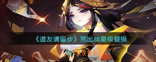 道友请留步荒出战星级替换_荒出战星级怎么替换