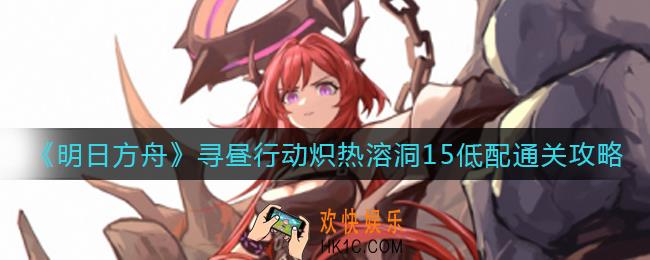 明日方舟寻昼行动炽热溶洞15怎么过_寻昼行动炽热溶洞15低配通关攻略