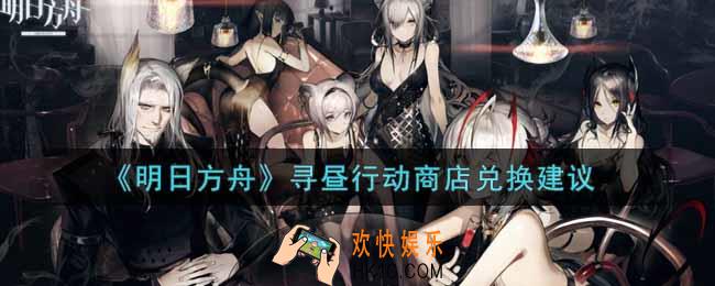 明日方舟寻昼行动商店换什么好_寻昼行动商店兑换建议
