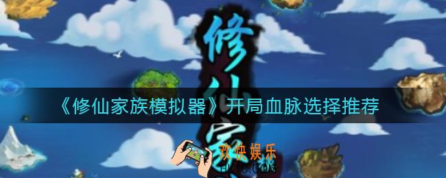 修仙家族模拟器开局血脉怎么选择_开局血脉选择推荐