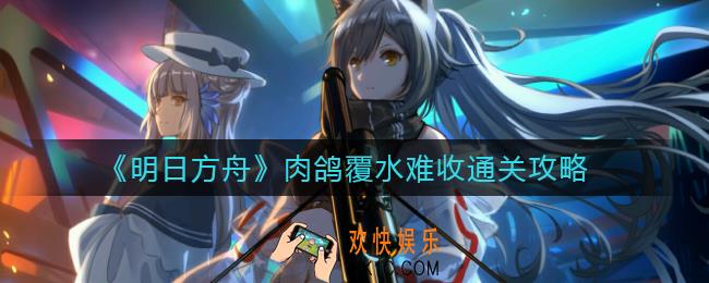 明日方舟肉鸽覆水难收怎么过_肉鸽覆水难收通关攻略