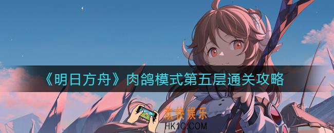 明日方舟肉鸽模式第五层怎么过_肉鸽模式第五层通关攻略