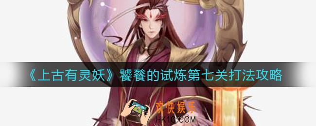 上古有灵妖饕餮的试炼第七关怎么打_饕餮的试炼第七关打法攻略