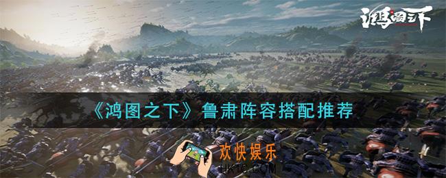 鸿图之下鲁肃阵容怎么搭配_鲁肃阵容搭配推荐