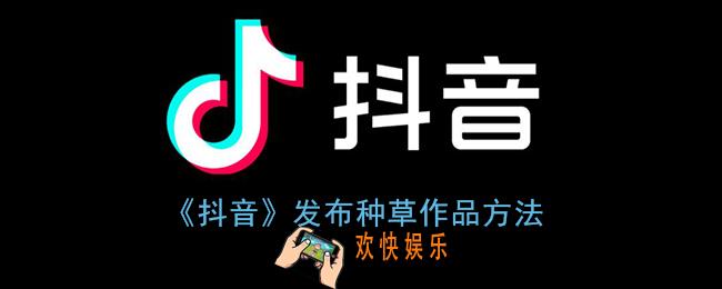 抖音怎么发种草视频_抖音发布种草作品方法