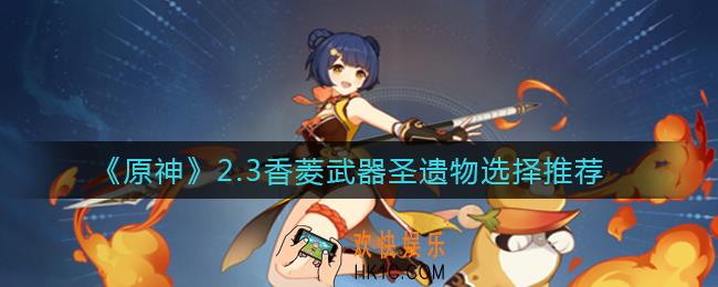 原神2.3香菱武器圣遗物怎么选择_2.3香菱武器圣遗物选择推荐