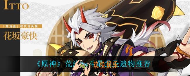 原神荒泷一斗用什么圣遗物_荒泷一斗最强圣遗物推荐