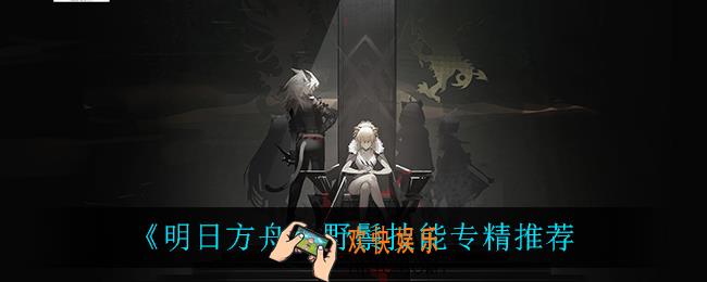 明日方舟野鬃技能专精什么_野鬃技能专精推荐