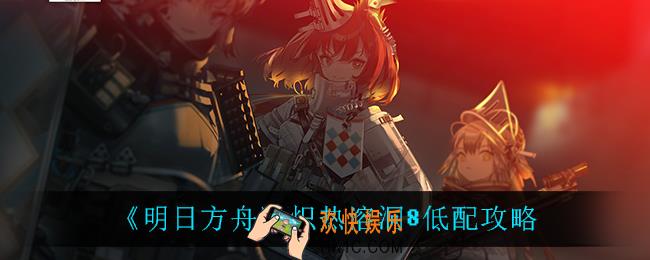 明日方舟炽热溶洞8怎么打_炽热溶洞8低配攻略