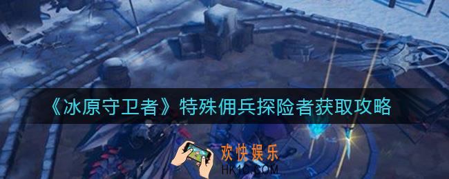 冰原守卫者特殊佣兵探险者怎么获取_特殊佣兵探险者获取攻略