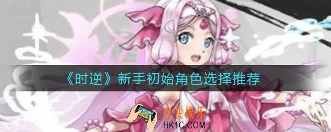 时逆新手初始角色怎么选择_新手初始角色选择推荐