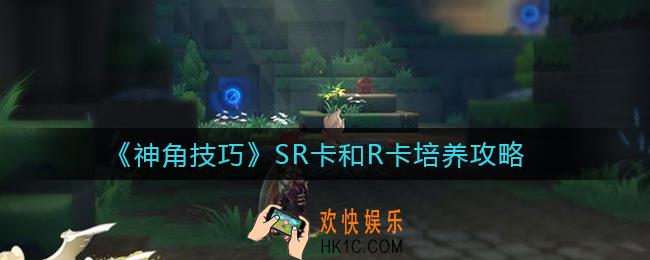 神角技巧SR卡和R卡值得培养吗_SR卡和R卡培养攻略