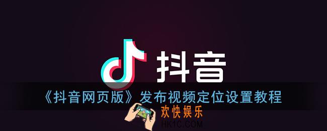抖音网页版上传视频怎么定位_发布视频定位设置教程