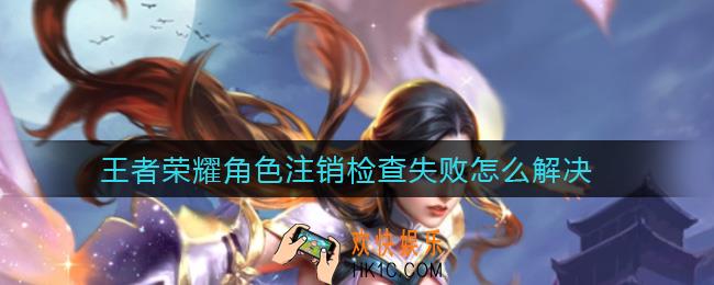 王者荣耀角色注销检查失败怎么解决_角色注销检查失败解决方法