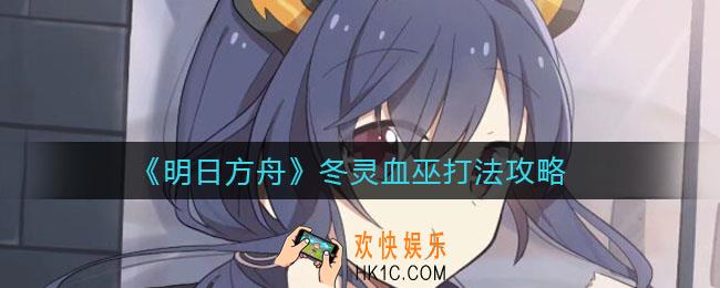 明日方舟冬灵血巫怎么打_冬灵血巫打法攻略