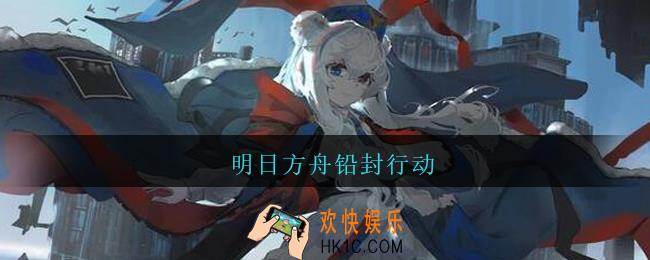明日方舟铅封行动_明日方舟铅封行动怎么打