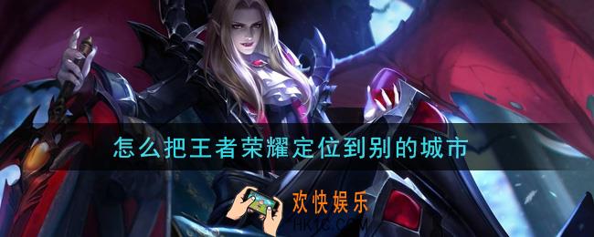 怎么把王者荣耀定位到别的城市_定位设置方法介绍