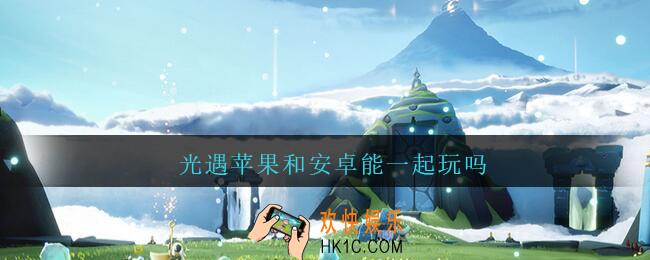 光遇苹果和安卓能一起玩吗_光遇苹果和安卓可以一起玩吗2021