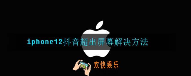 iphone12抖音超出屏幕怎么办_iphone12抖音超出屏幕解决方法