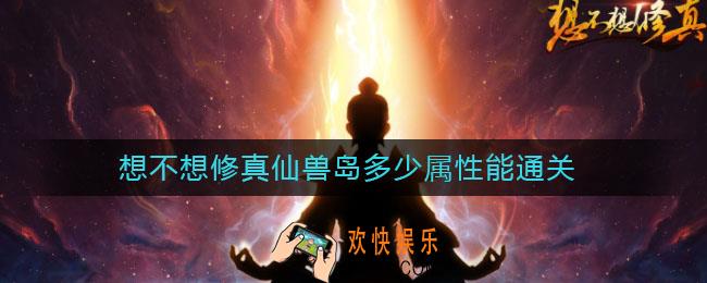 想不想修真仙兽岛多少属性能通关_想不想修真仙兽岛怎么打