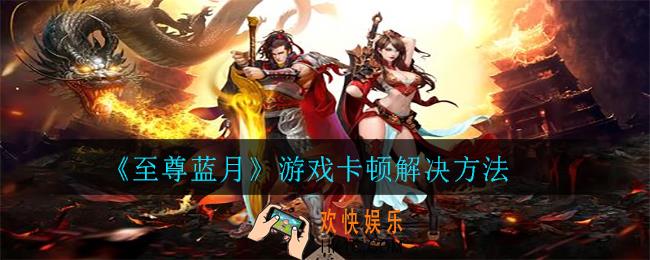 至尊蓝月游戏卡顿怎么办_游戏卡顿解决方法