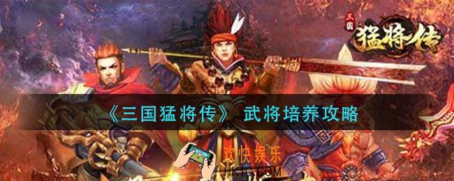 三国猛将传武将怎么培养_武将培养攻略