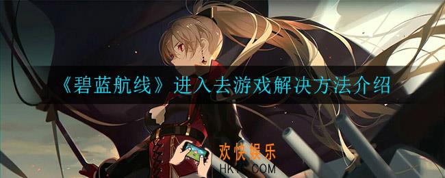 碧蓝航线进不去游戏是怎么回事_进入去游戏解决方法介绍