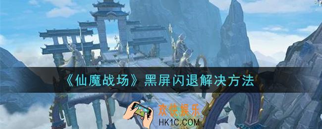 仙魔战场黑屏闪退怎么办_黑屏闪退解决方法
