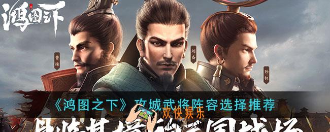 鸿图之下攻城武将阵容怎么选择_攻城武将阵容选择推荐