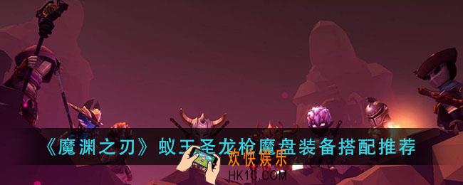 魔渊之刃蚁王圣龙枪怎么玩_蚁王圣龙枪魔盘装备搭配推荐