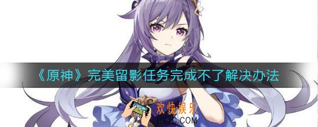 原神完美留影任务完成不了怎么办_完美留影任务完成不了解决办法