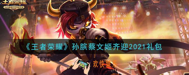 王者荣耀孙膑蔡文姬齐迎2021礼包领取2021_孙膑蔡文姬齐迎2021礼包在哪里领取