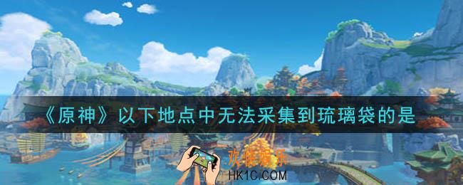 原神以下地点中无法采集到琉璃袋的是_以下地点中无法采集到琉璃袋的是答案介绍