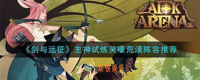 剑与远征主神试炼哭嚎荒漠怎么打_主神试炼哭嚎荒漠阵容推荐