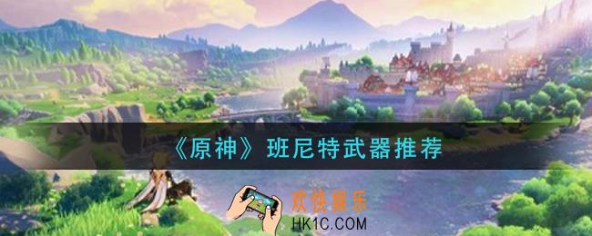原神班尼特用什么武器好_原神班尼特武器推荐