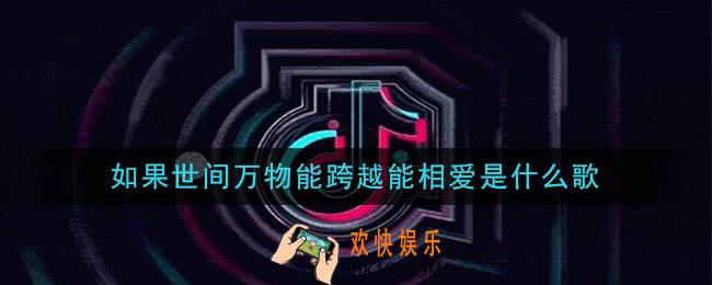 抖音如果世间万物能跨越能相爱是什么歌_如果世间万物能跨越能相爱歌曲介绍