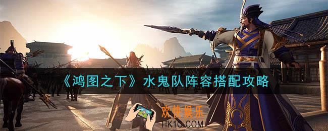 鸿图之下甘宁水鬼队阵容怎么搭配_水鬼队阵容搭配攻略