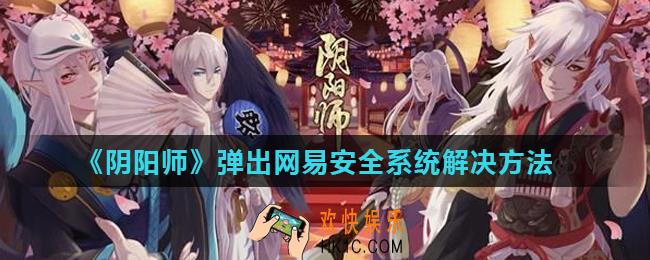 阴阳师PC新引擎客户端更新后弹出网易安全系统怎么办_弹出网易安全系统解决方法