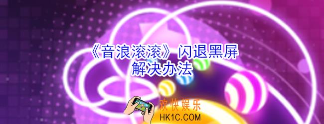 音浪滚滚闪退打不开怎么办_音浪滚滚黑屏闪退打不开处理方法