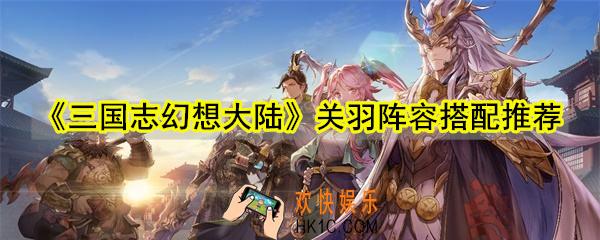 三国志幻想大陆关羽搭配什么阵容好_关羽阵容搭配推荐