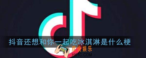 抖音还想和你一起吃冰淇淋是什么梗_抖音还想和你一起吃冰淇淋意思出处详解
