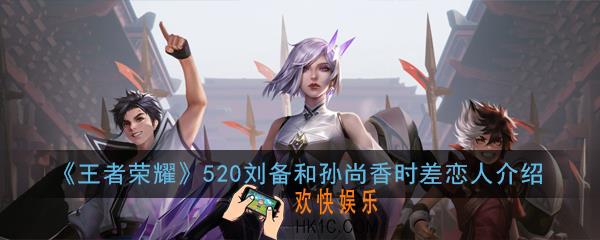 王者荣耀520情侣返场皮肤是谁_520刘备和孙尚香时差恋人介绍